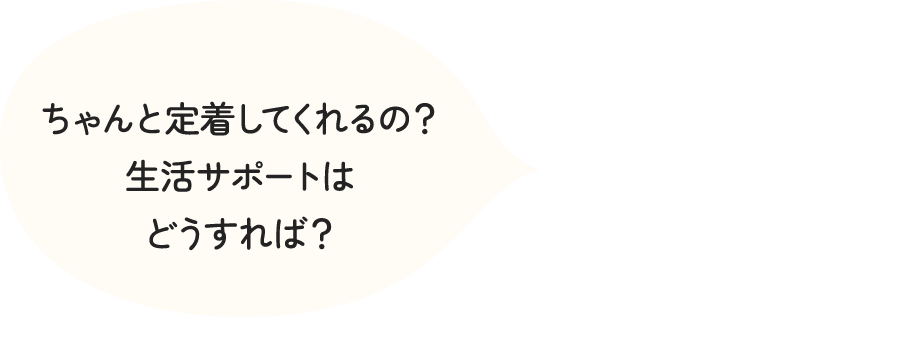 ちゃんと定着してくれるの？生活サポートはどうすれば？